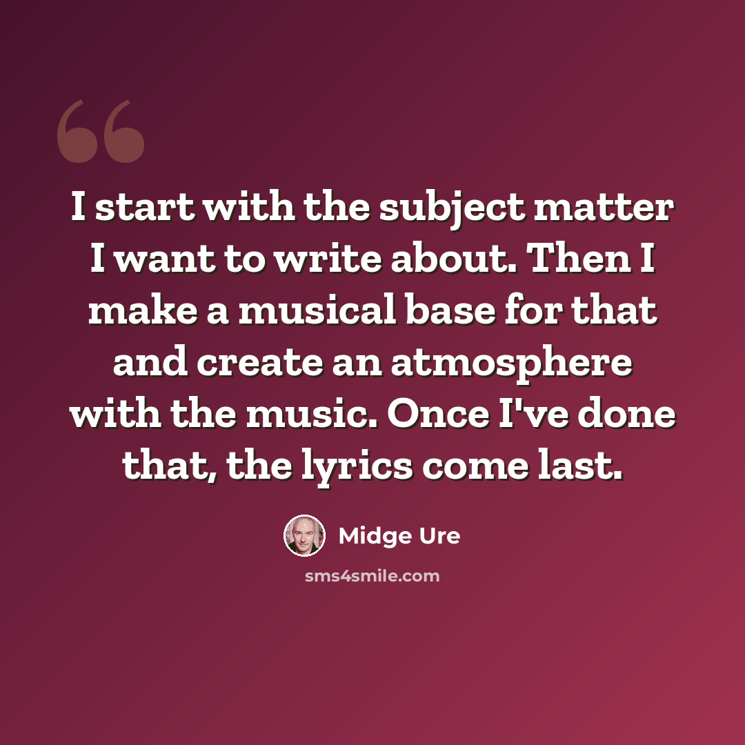 “I start with the subject matter I want to write about. Then I make a musical base for that and create an atmosphere with the music. Once I've done that, the lyrics come last.” quote by Midge Ure