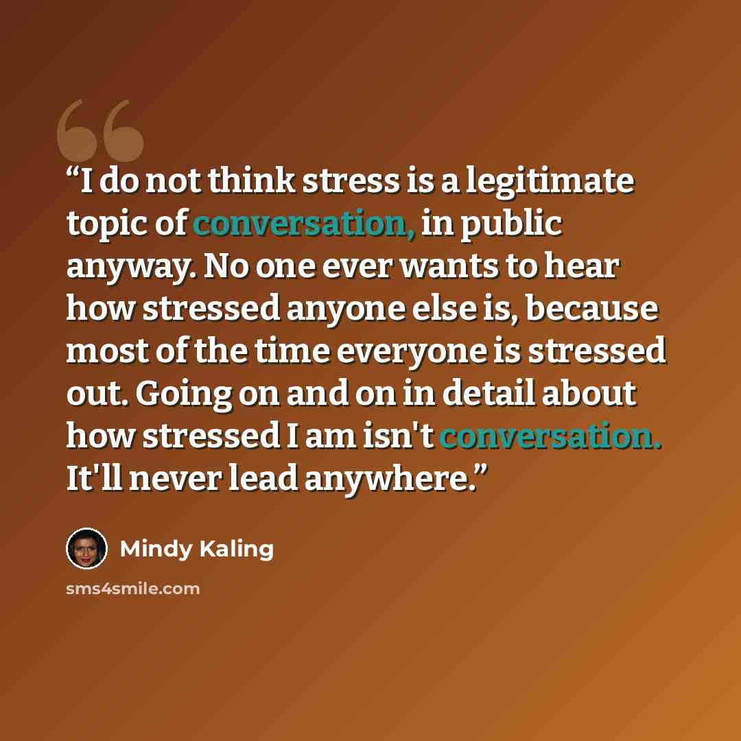 “I do not think stress is a legitimate topic of conversation, in public anyway. No one ever wants to hear how stressed anyone else is, because most of the time everyone is stressed out. Going on and on in detail about how stressed I am isn't conversation. It'll never lead anywhere.” quote by Mindy Kaling