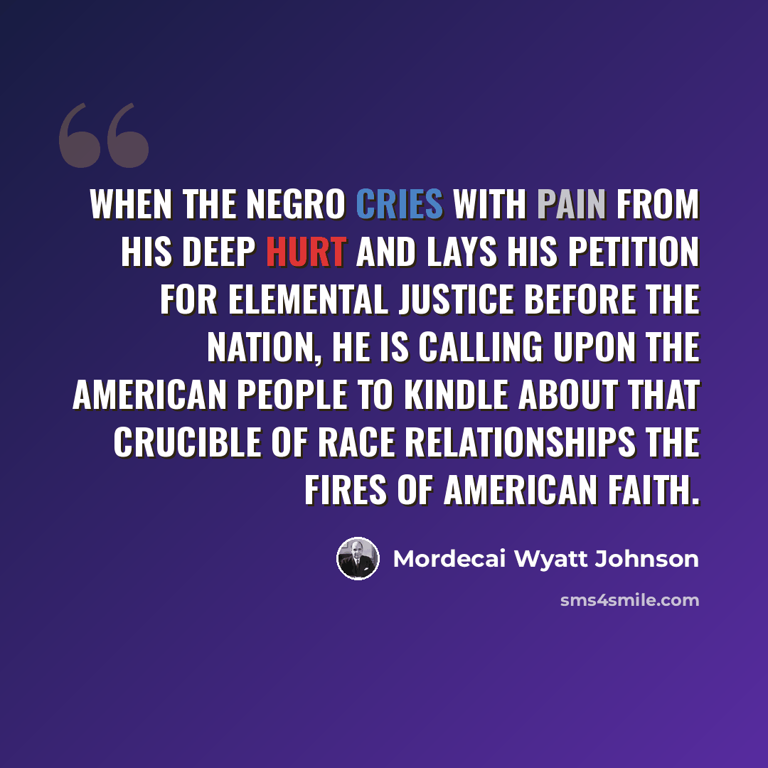 “When the Negro cries with pain from his deep hurt and lays his petition for elemental justice before the nation, he is calling upon the American people to kindle about that crucible of race relationships the fires of American faith.” quote by Mordecai Wyatt Johnson