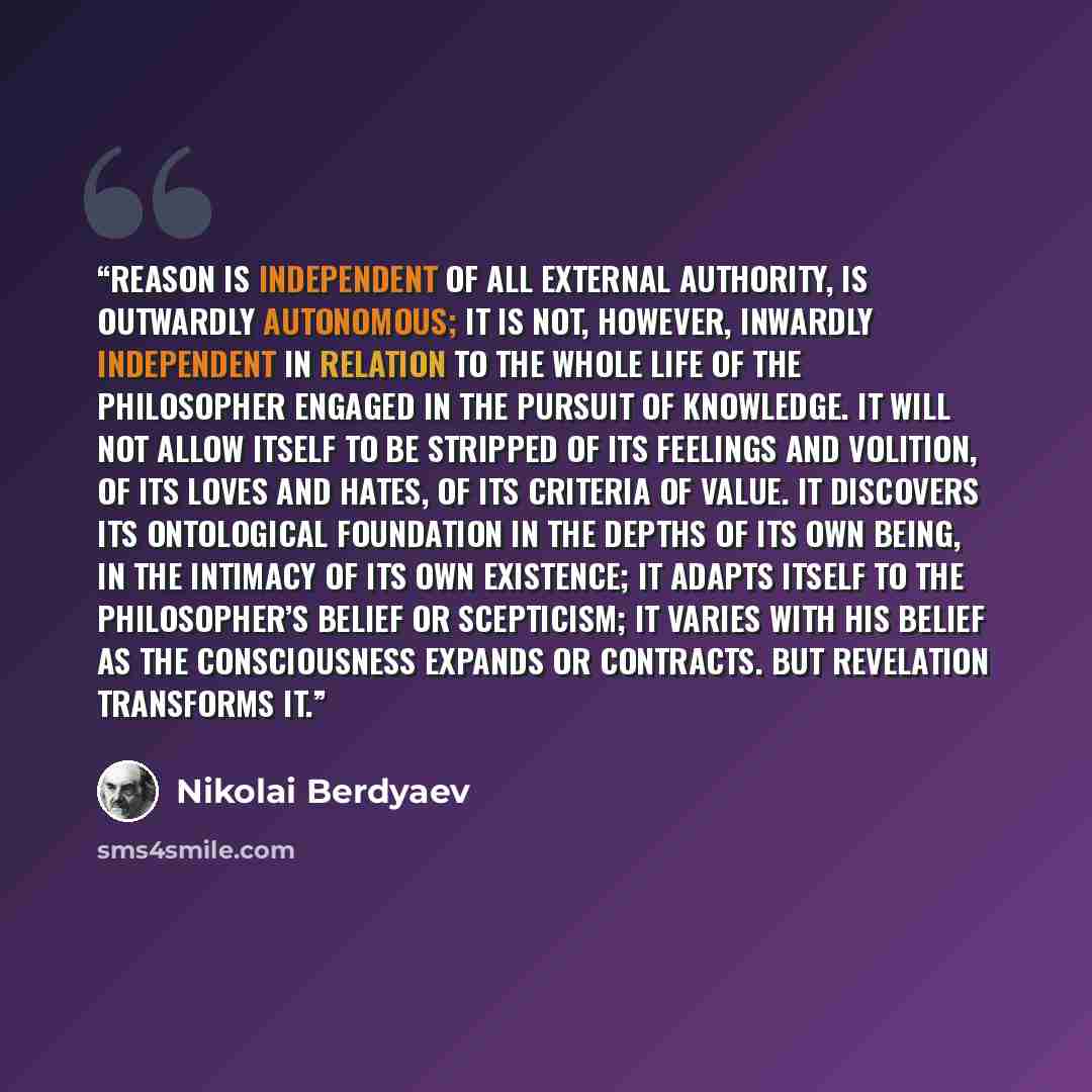 “Reason is independent of all external authority, is outwardly autonomous; it is not, however, inwardly independent in relation to the whole life of the philosopher engaged in the pursuit of knowledge. It will not allow itself to be stripped of its feelings and volition, of its loves and hates, of…” quote by Nikolai Berdyaev