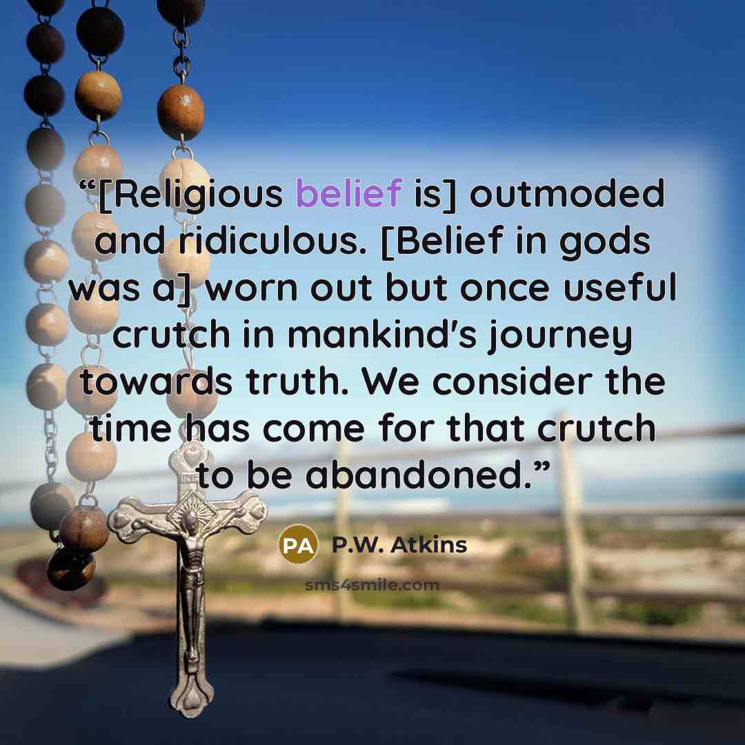 “[Religious belief is] outmoded and ridiculous. [Belief in gods was a] worn out but once useful crutch in mankind's journey towards truth. We consider the time has come for that crutch to be abandoned.” quote by P.W. Atkins