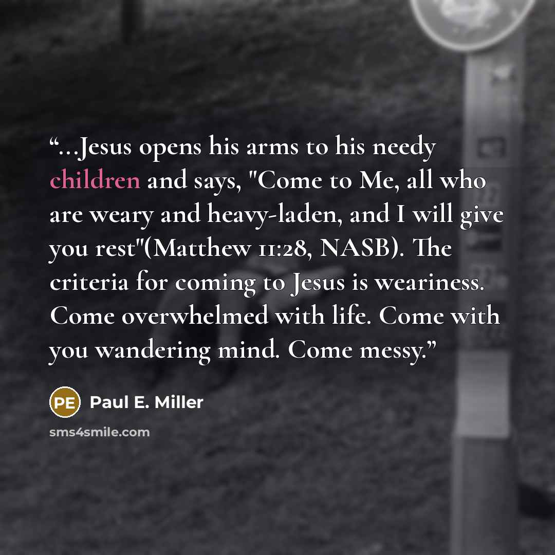 “...Jesus opens his arms to his needy children and says, "Come to Me, all who are weary and heavy-laden, and I will give you rest"(Matthew 11:28, NASB). The criteria for coming to Jesus is weariness. Come overwhelmed with life. Come with you wandering mind. Come messy.” quote by Paul E. Miller
