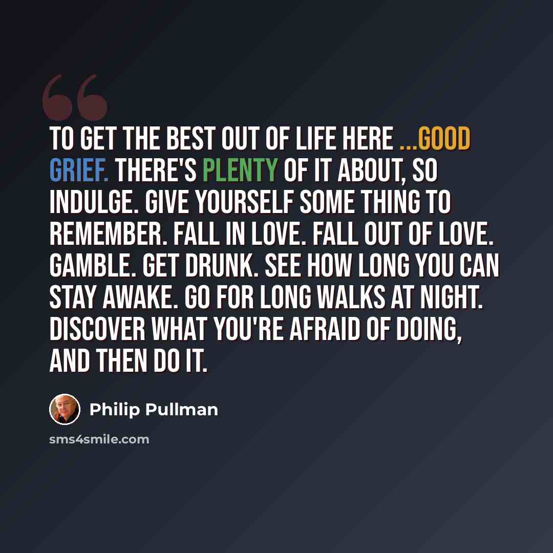 “To get the best out of life here ...Good grief. There's plenty of it about, so indulge. Give yourself some thing to remember. Fall in love. Fall out of love. Gamble. Get drunk. See how long you can stay awake. Go for long walks at night. Discover what you're afraid of doing, and then do it.” quote by Philip Pullman