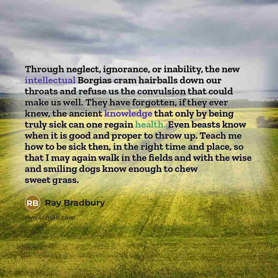 “Through neglect, ignorance, or inability, the new intellectual Borgias cram hairballs down our throats and refuse us the convulsion that could make us well. They have forgotten, if they ever knew, the ancient knowledge that only by being truly sick can one regain health. Even beasts know when it…” quote by Ray Bradbury