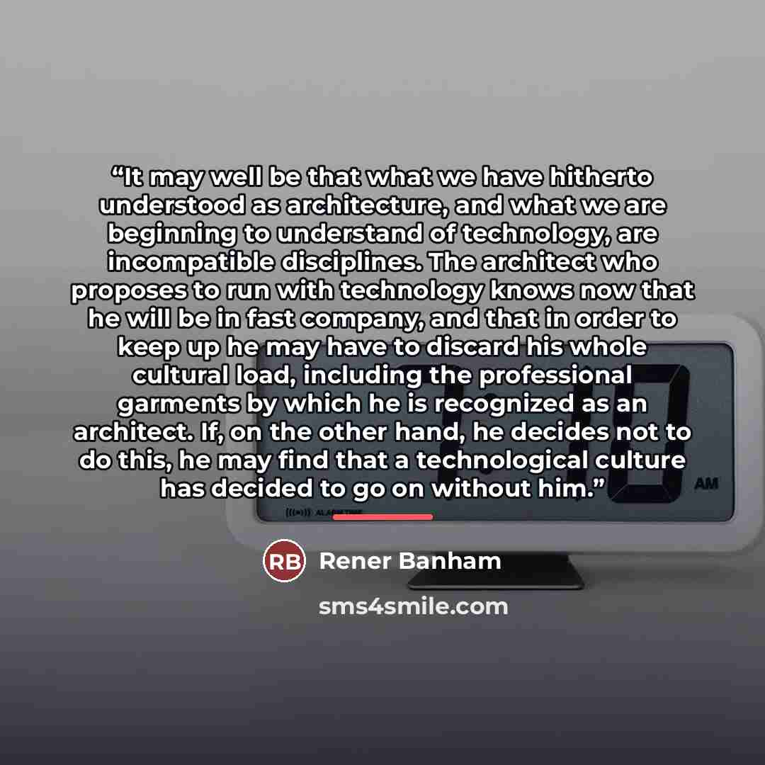 “It may well be that what we have hitherto understood as architecture, and what we are beginning to understand of technology, are incompatible disciplines. The architect who proposes to run with technology knows now that he will be in fast company, and that in order to keep up he may have to…” quote by Rener Banham
