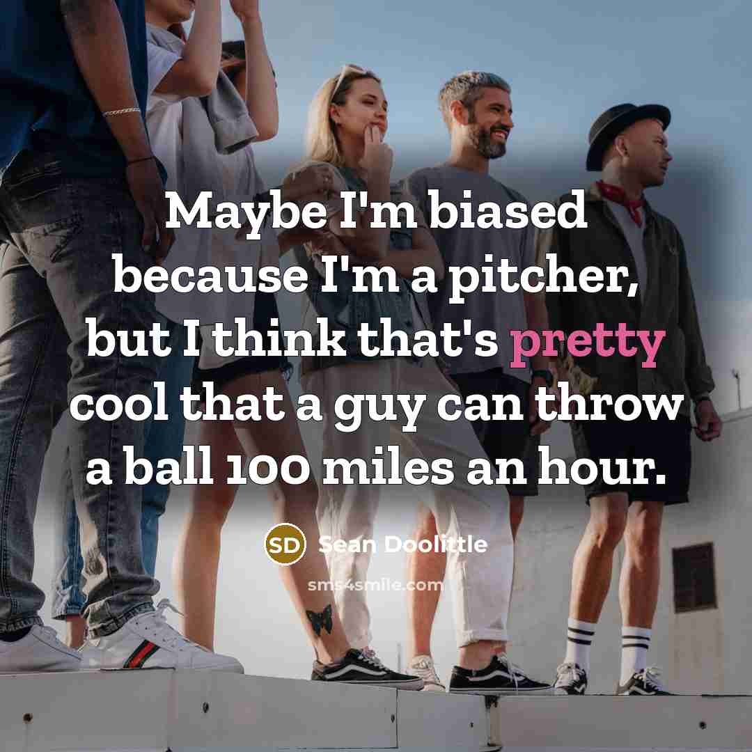 “Maybe I'm biased because I'm a pitcher, but I think that's pretty cool that a guy can throw a ball 100 miles an hour.” quote by Sean Doolittle