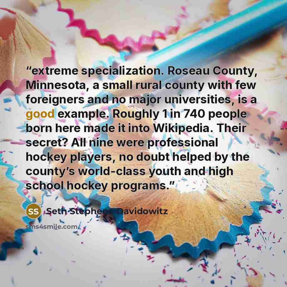 “extreme specialization. Roseau County, Minnesota, a small rural county with few foreigners and no major universities, is a good example. Roughly 1 in 740 people born here made it into Wikipedia. Their secret? All nine were professional hockey players, no doubt helped by the county’s world-class…” quote by Seth Stephens-Davidowitz