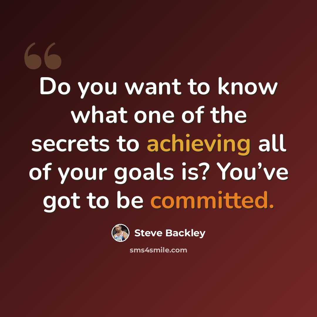 “Do you want to know what one of the secrets to achieving all of your goals is? You’ve got to be committed.” quote by Steve Backley