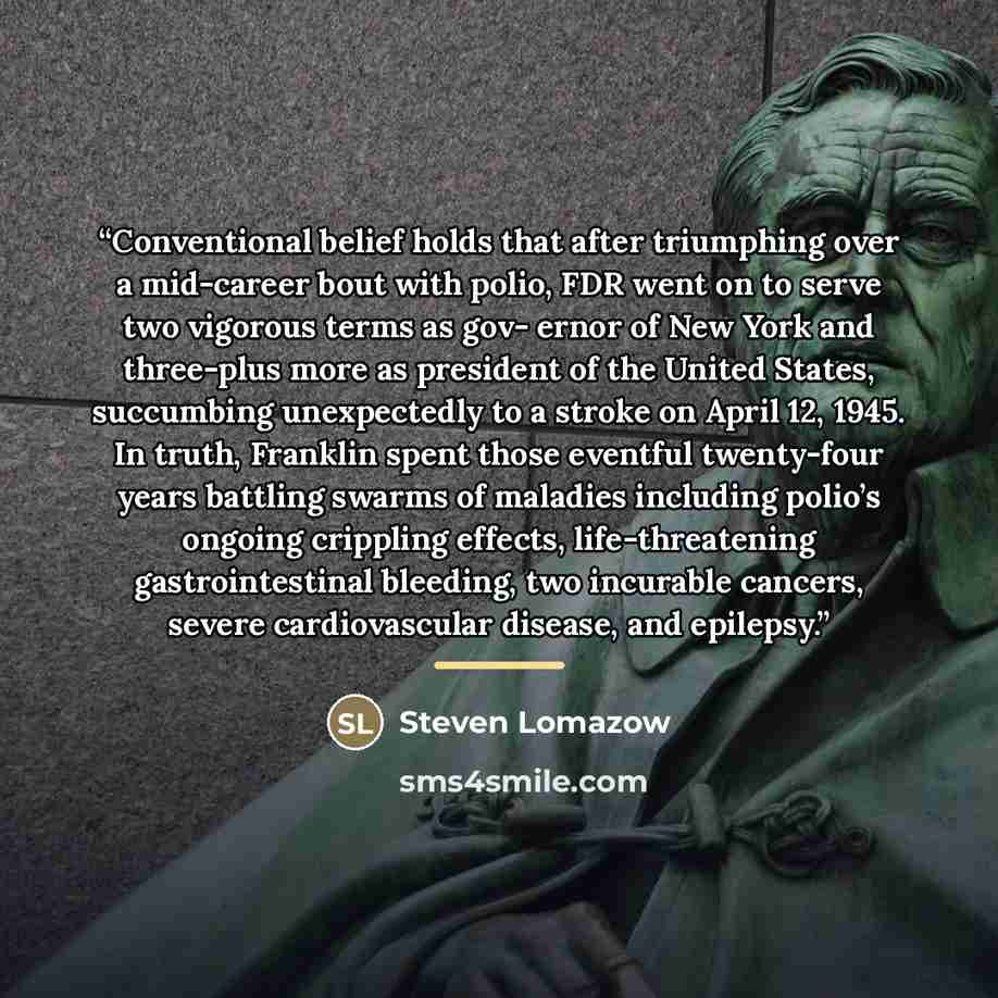 “Conventional belief holds that after triumphing over a mid-career bout with polio, FDR went on to serve two vigorous terms as gov- ernor of New York and three-plus more as president of the United States, succumbing unexpectedly to a stroke on April 12, 1945. In truth, Franklin spent those eventful…” quote by Steven Lomazow