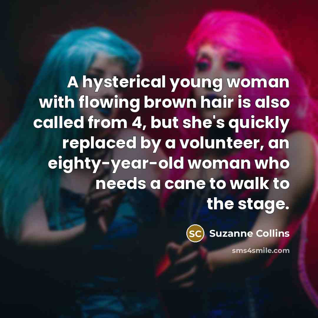 “A hysterical young woman with flowing brown hair is also called from 4, but she's quickly replaced by a volunteer, an eighty-year-old woman who needs a cane to walk to the stage.” quote by Suzanne Collins