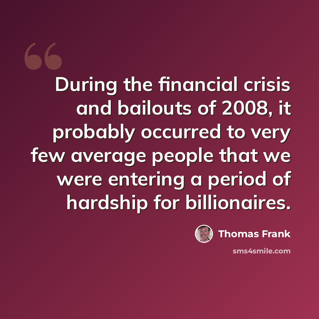 “During the financial crisis and bailouts of 2008, it probably occurred to very few average people that we were entering a period of hardship for billionaires.” quote by Thomas Frank