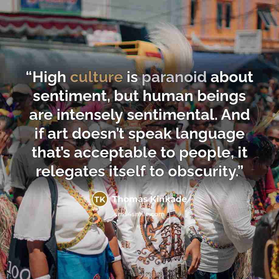 “High culture is paranoid about sentiment, but human beings are intensely sentimental. And if art doesn’t speak language that’s acceptable to people, it relegates itself to obscurity.” quote by Thomas Kinkade