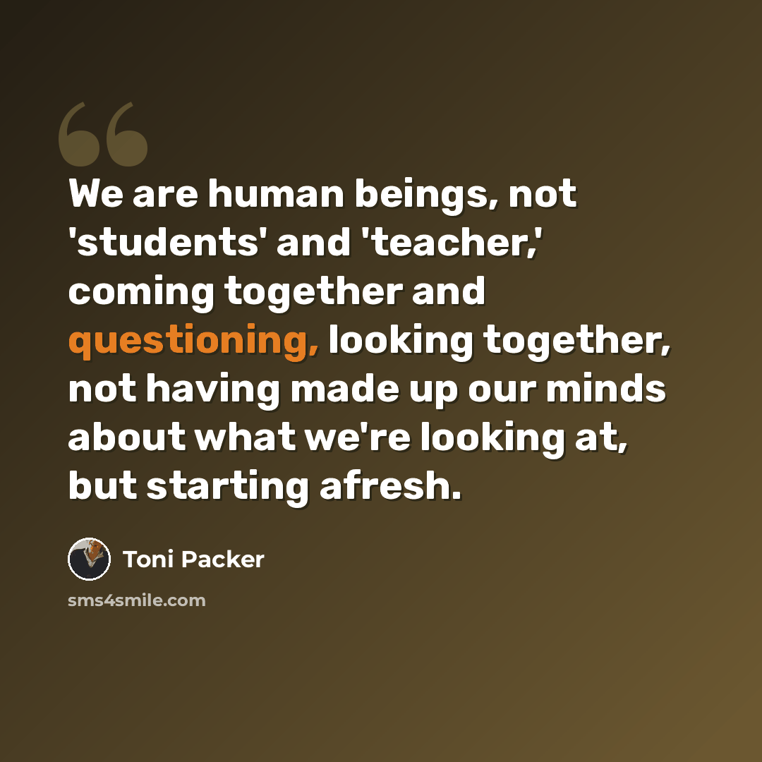 “We are human beings, not 'students' and 'teacher,' coming together and questioning, looking together, not having made up our minds about what we're looking at, but starting afresh.” quote by Toni Packer