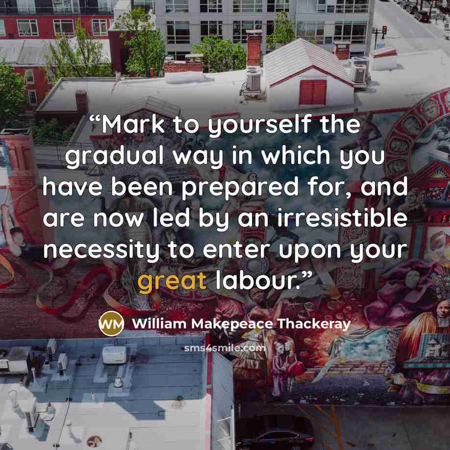 “Mark to yourself the gradual way in which you have been prepared for, and are now led by an irresistible necessity to enter upon your great labour.” quote by William Makepeace Thackeray