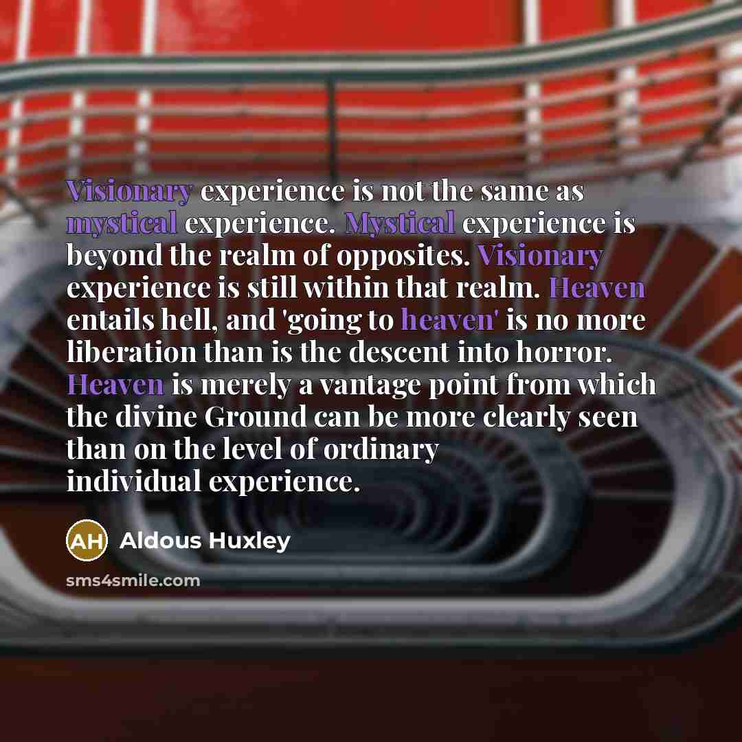 “Visionary experience is not the same as mystical experience. Mystical experience is beyond the realm of opposites. Visionary experience is still within that realm. Heaven entails hell, and 'going to heaven' is no more liberation than is the descent into horror. Heaven is merely a vantage point…” quote by Aldous Huxley