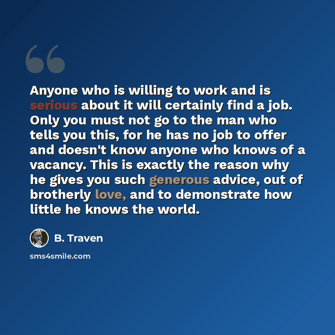 “Anyone who is willing to work and is serious about it will certainly find a job. Only you must not go to the man who tells you this, for he has no job to offer and doesn't know anyone who knows of a vacancy. This is exactly the reason why he gives you such generous advice, out of brotherly love…” quote by B. Traven