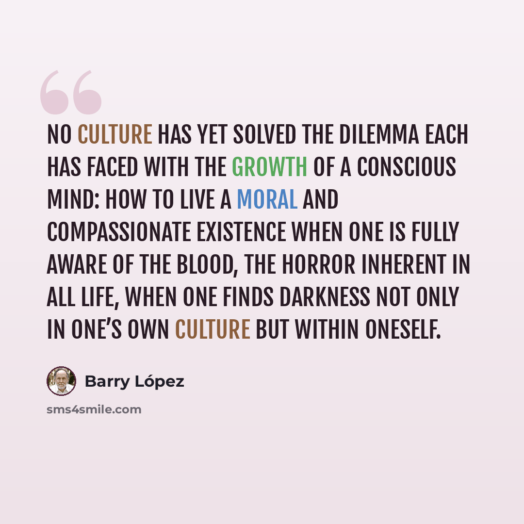 “No culture has yet solved the dilemma each has faced with the growth of a conscious mind: how to live a moral and compassionate existence when one is fully aware of the blood, the horror inherent in all life, when one finds darkness not only in one’s own culture but within oneself.” quote by Barry Lopez