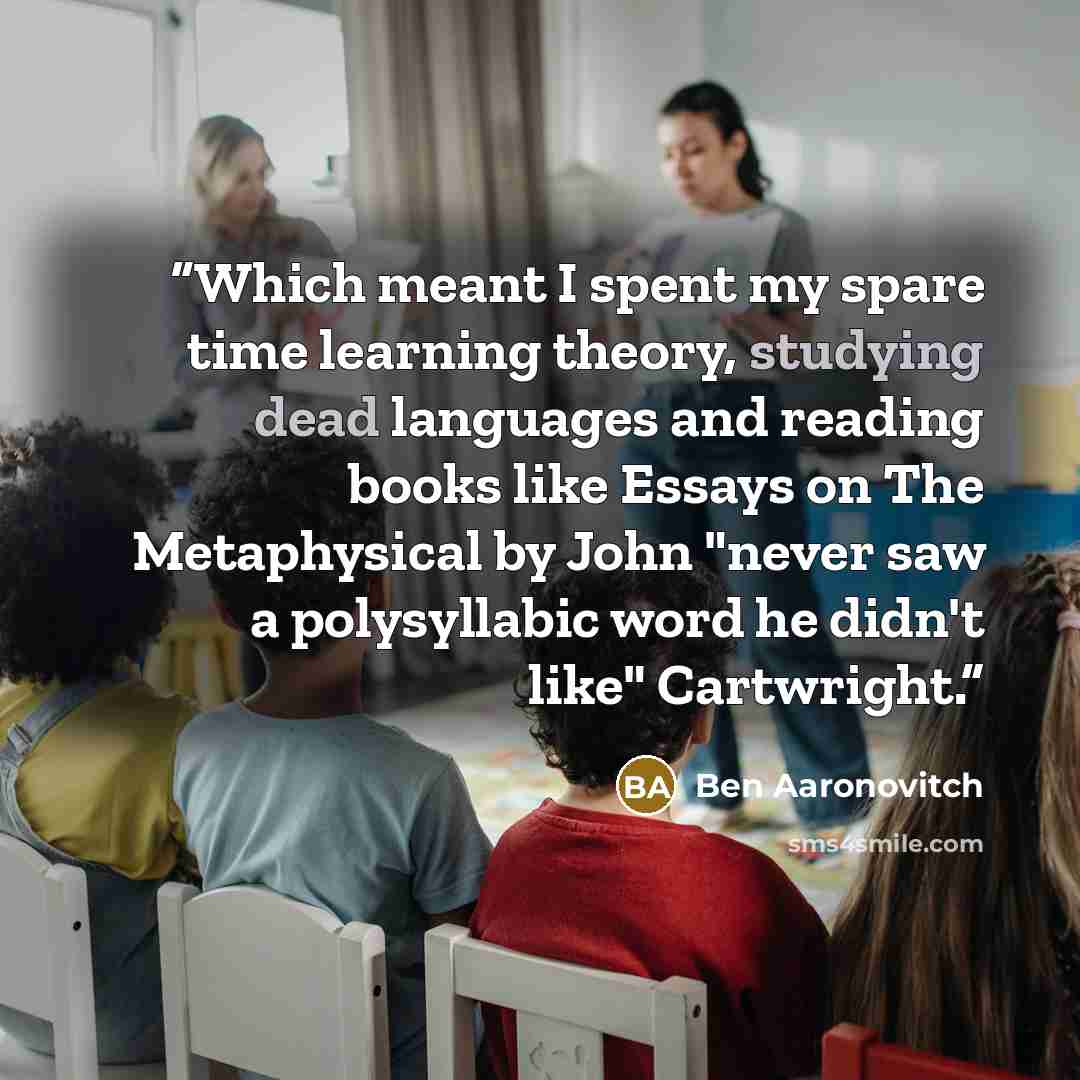 “Which meant I spent my spare time learning theory, studying dead languages and reading books like Essays on The Metaphysical by John "never saw a polysyllabic word he didn't like" Cartwright.” quote by Ben Aaronovitch