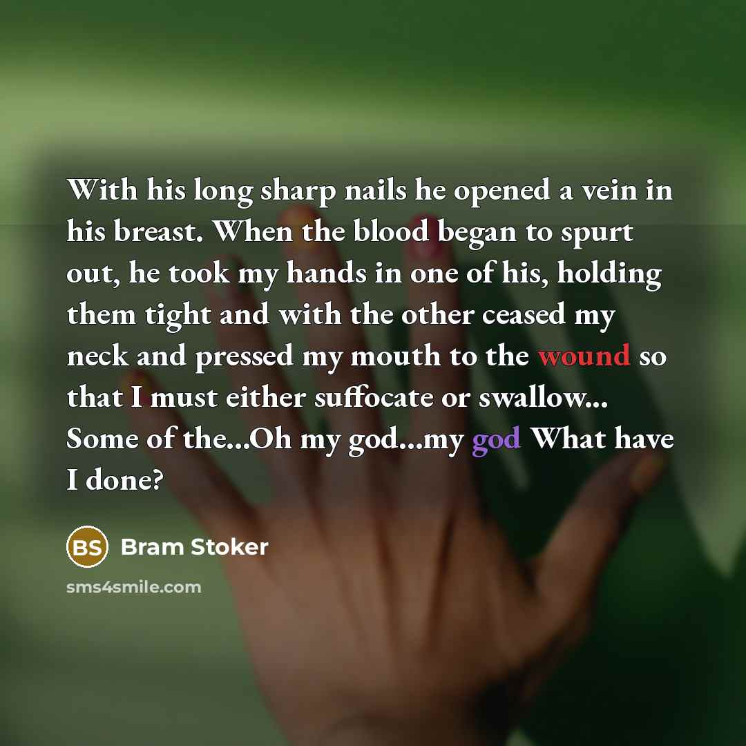 “With his long sharp nails he opened a vein in his breast. When the blood began to spurt out, he took my hands in one of his, holding them tight and with the other ceased my neck and pressed my mouth to the wound so that I must either suffocate or swallow... Some of the...Oh my god…my god What have…” quote by Bram Stoker