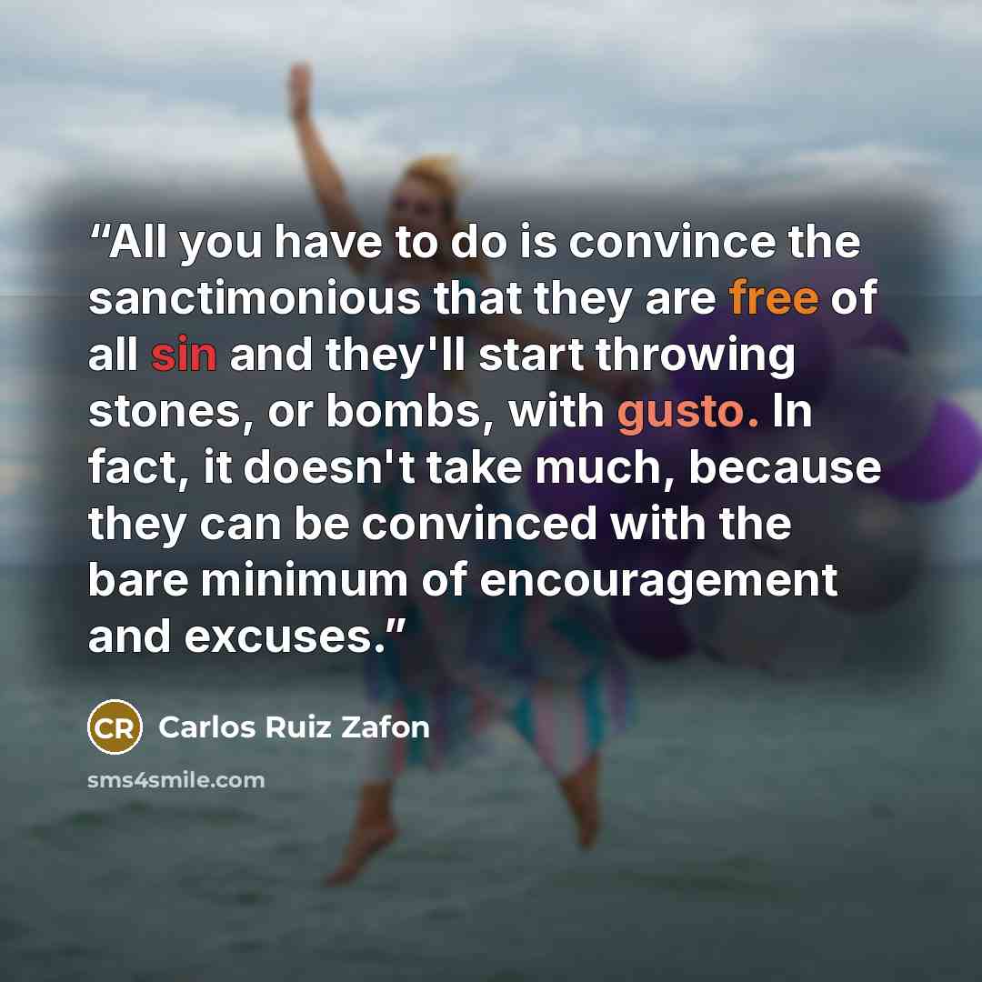 “All you have to do is convince the sanctimonious that they are free of all sin and they'll start throwing stones, or bombs, with gusto. In fact, it doesn't take much, because they can be convinced with the bare minimum of encouragement and excuses.” quote by Carlos Ruiz Zafón