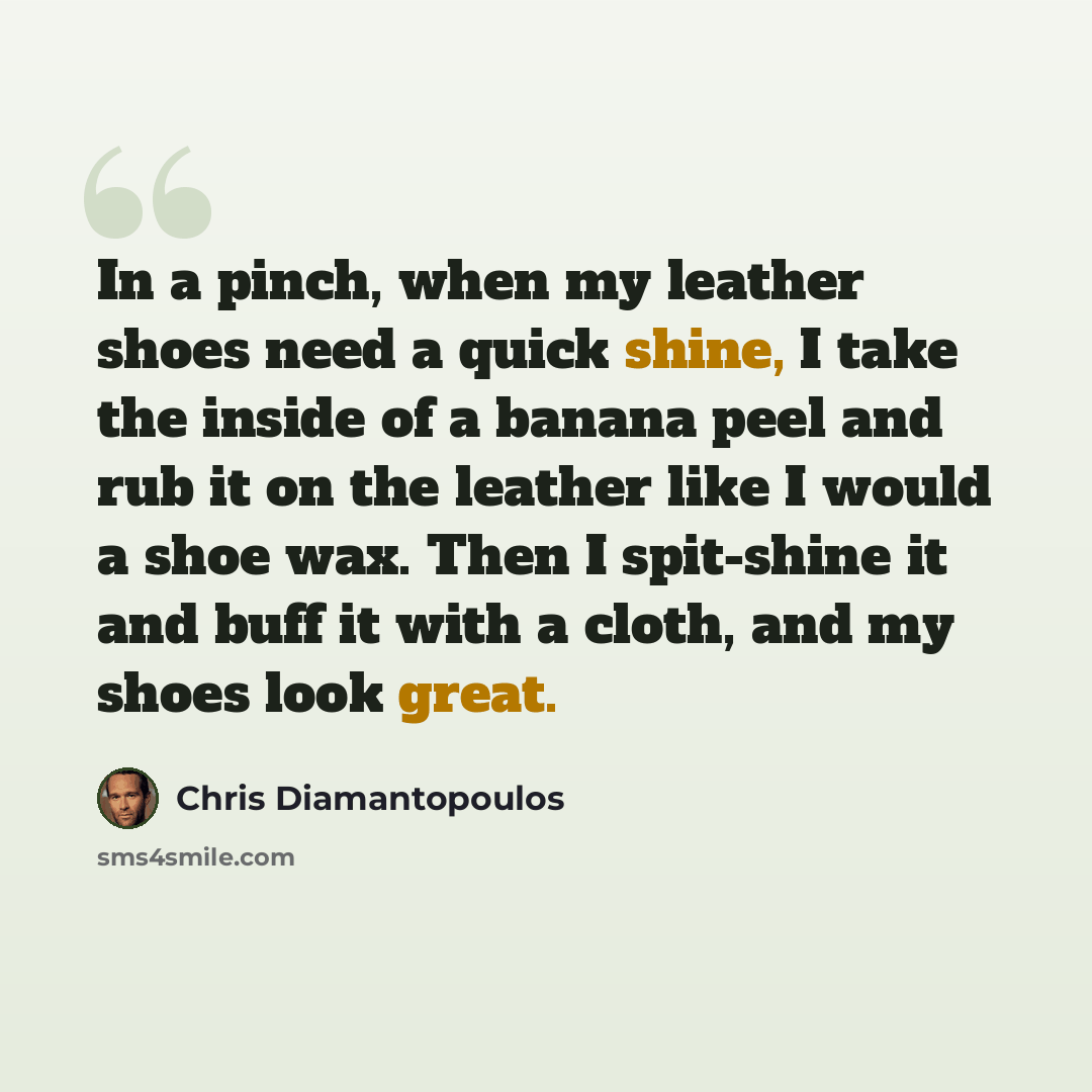 “In a pinch, when my leather shoes need a quick shine, I take the inside of a banana peel and rub it on the leather like I would a shoe wax. Then I spit-shine it and buff it with a cloth, and my shoes look great.” quote by Chris Diamantopoulos