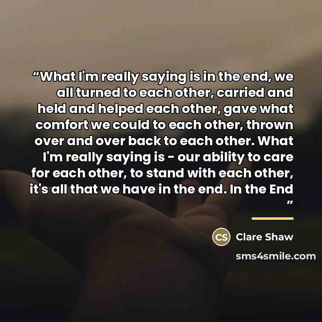 “What I'm really saying is in the end, we all turned to each other, carried and held and helped each other, gave what comfort we could to each other, thrown over and over back to each other. What I'm really saying is - our ability to care for each other, to stand with each other, it's all that we…” quote by Clare Shaw