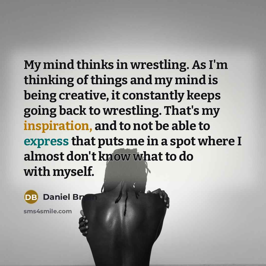 “My mind thinks in wrestling. As I'm thinking of things and my mind is being creative, it constantly keeps going back to wrestling. That's my inspiration, and to not be able to express that puts me in a spot where I almost don't know what to do with myself.” quote by Daniel Bryan