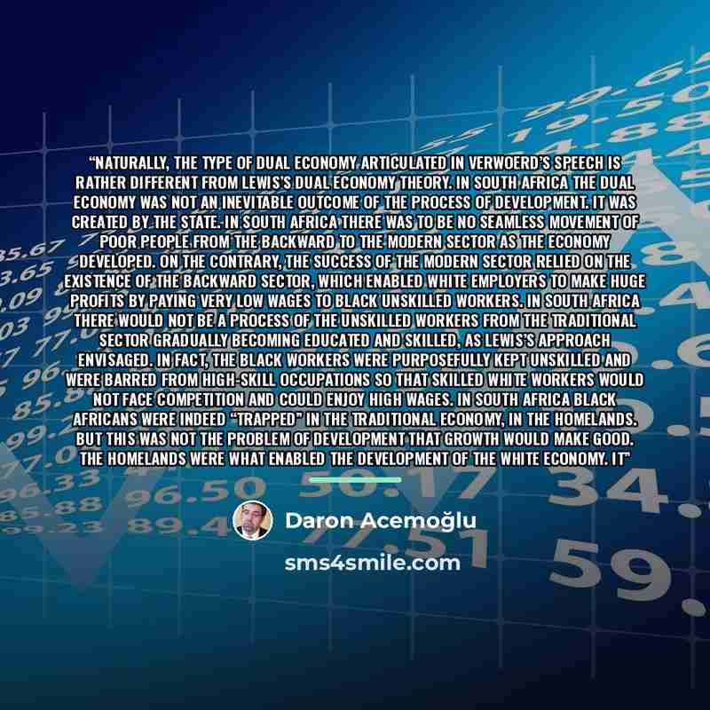 “Naturally, the type of dual economy articulated in Verwoerd’s speech is rather different from Lewis’s dual economy theory. In South Africa the dual economy was not an inevitable outcome of the process of development. It was created by the state. In South Africa there was to be no seamless movement…” quote by Daron Acemoğlu