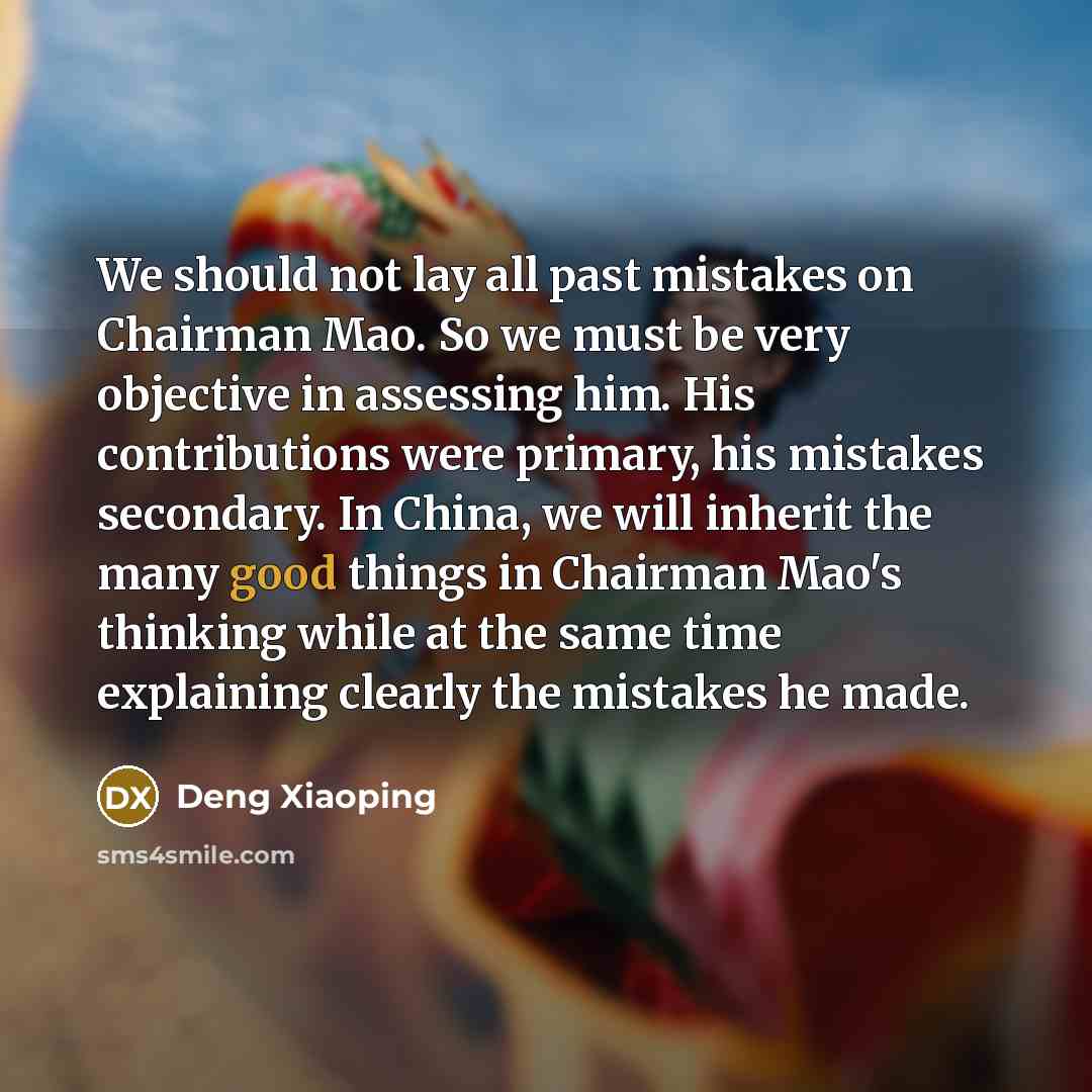 “We should not lay all past mistakes on Chairman Mao. So we must be very objective in assessing him. His contributions were primary, his mistakes secondary. In China, we will inherit the many good things in Chairman Mao's thinking while at the same time explaining clearly the mistakes he made.” quote by Deng Xiaoping