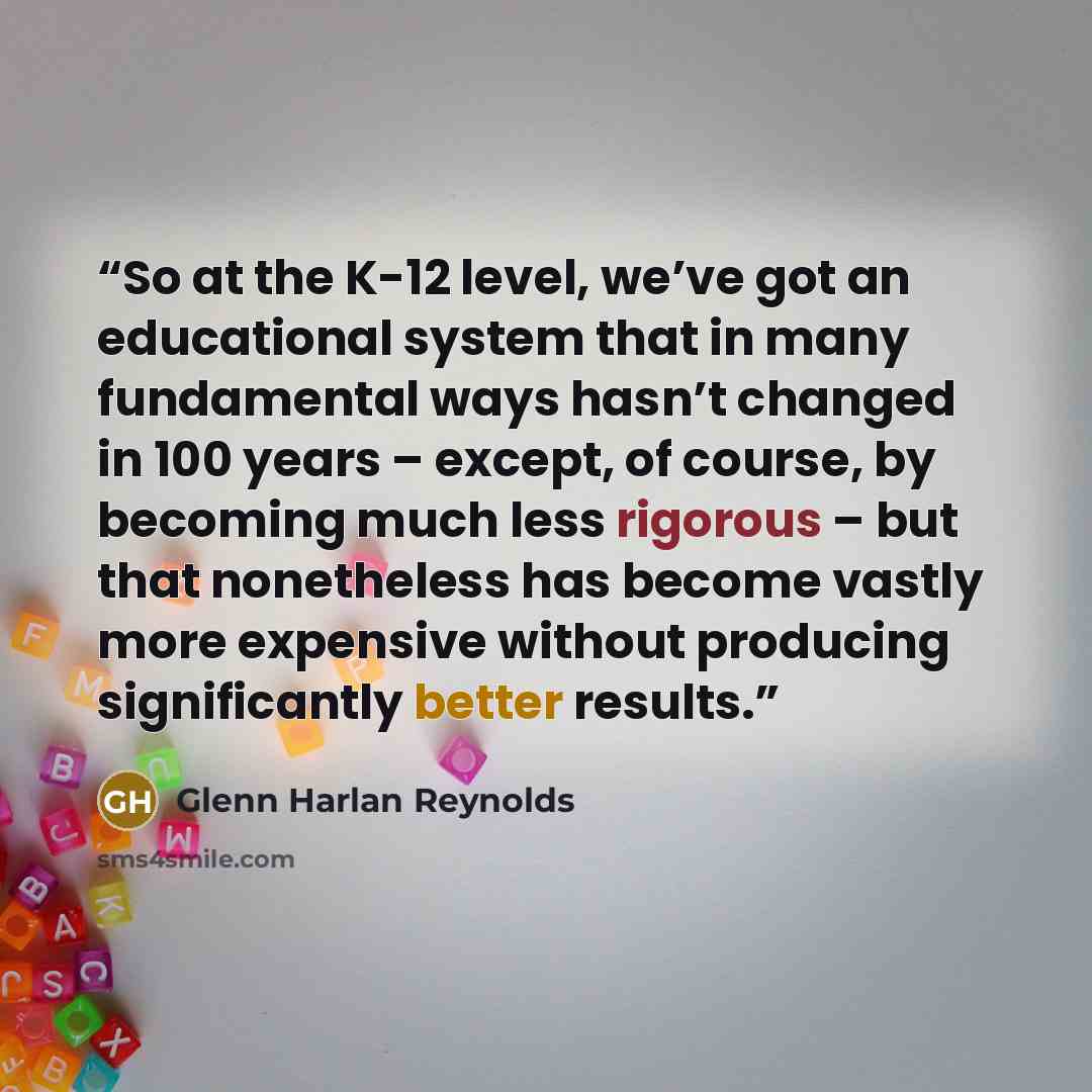 “So at the K-12 level, we’ve got an educational system that in many fundamental ways hasn’t changed in 100 years – except, of course, by becoming much less rigorous – but that nonetheless has become vastly more expensive without producing significantly better results.” quote by Glenn Harlan Reynolds