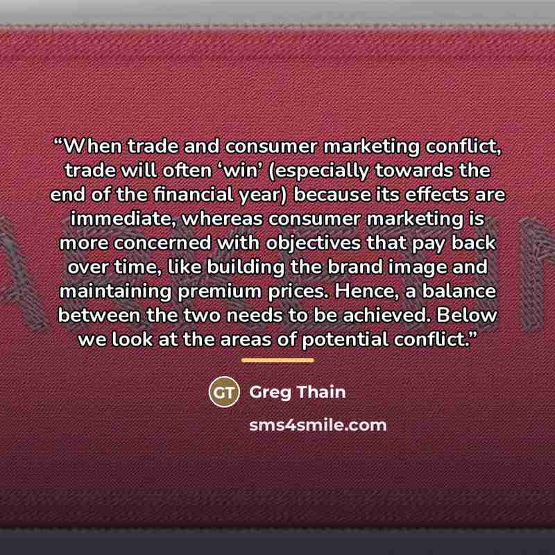 “When trade and consumer marketing conflict, trade will often ‘win’ (especially towards the end of the financial year) because its effects are immediate, whereas consumer marketing is more concerned with objectives that pay back over time, like building the brand image and maintaining premium…” quote by Greg Thain