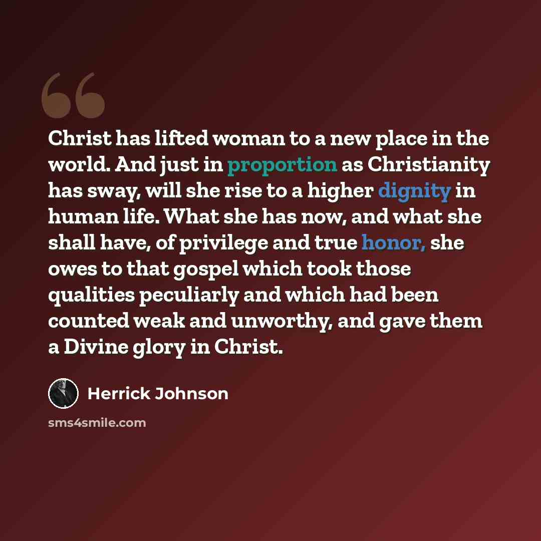 “Christ has lifted woman to a new place in the world. And just in proportion as Christianity has sway, will she rise to a higher dignity in human life. What she has now, and what she shall have, of privilege and true honor, she owes to that gospel which took those qualities peculiarly and which had…” quote by Herrick Johnson