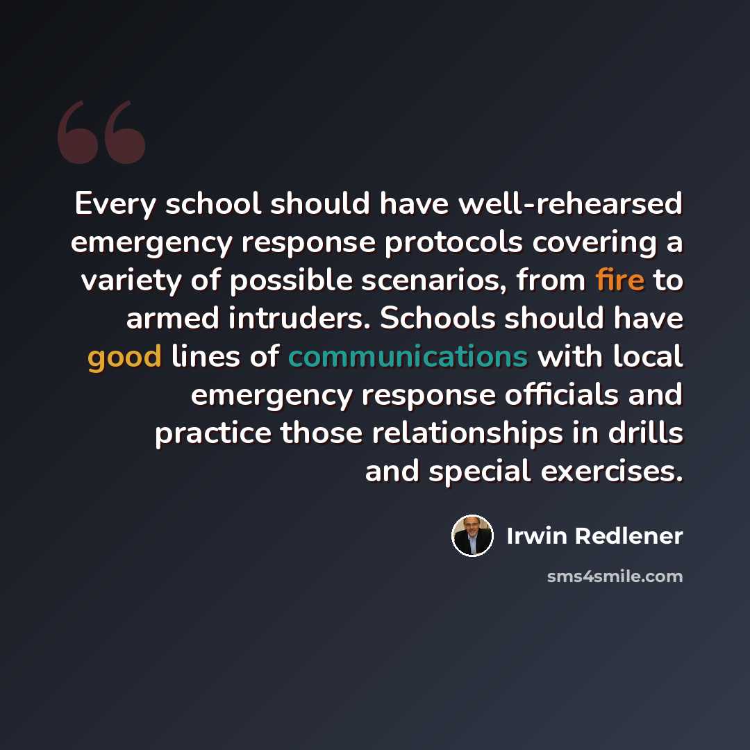 “Every school should have well-rehearsed emergency response protocols covering a variety of possible scenarios, from fire to armed intruders. Schools should have good lines of communications with local emergency response officials and practice those relationships in drills and special exercises.” quote by Irwin Redlener