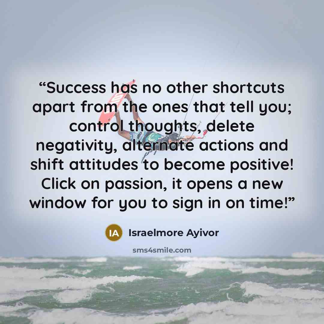 “Success has no other shortcuts apart from the ones that tell you; control thoughts, delete negativity, alternate actions and shift attitudes to become positive! Click on passion, it opens a new window for you to sign in on time!” quote by Israelmore Ayivor