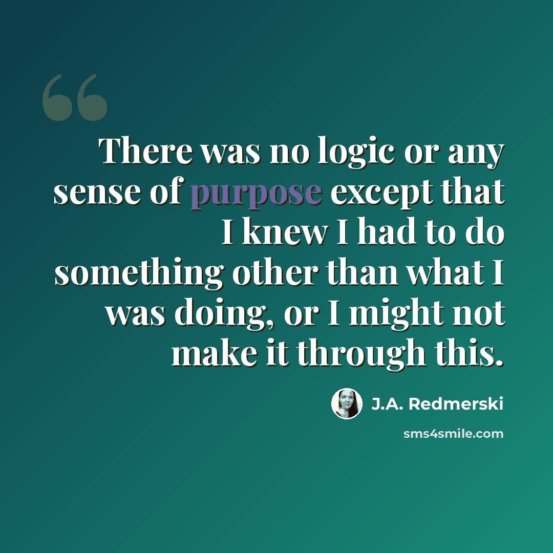 “There was no logic or any sense of purpose except that I knew I had to do something other than what I was doing, or I might not make it through this.” quote by J.A. Redmerski