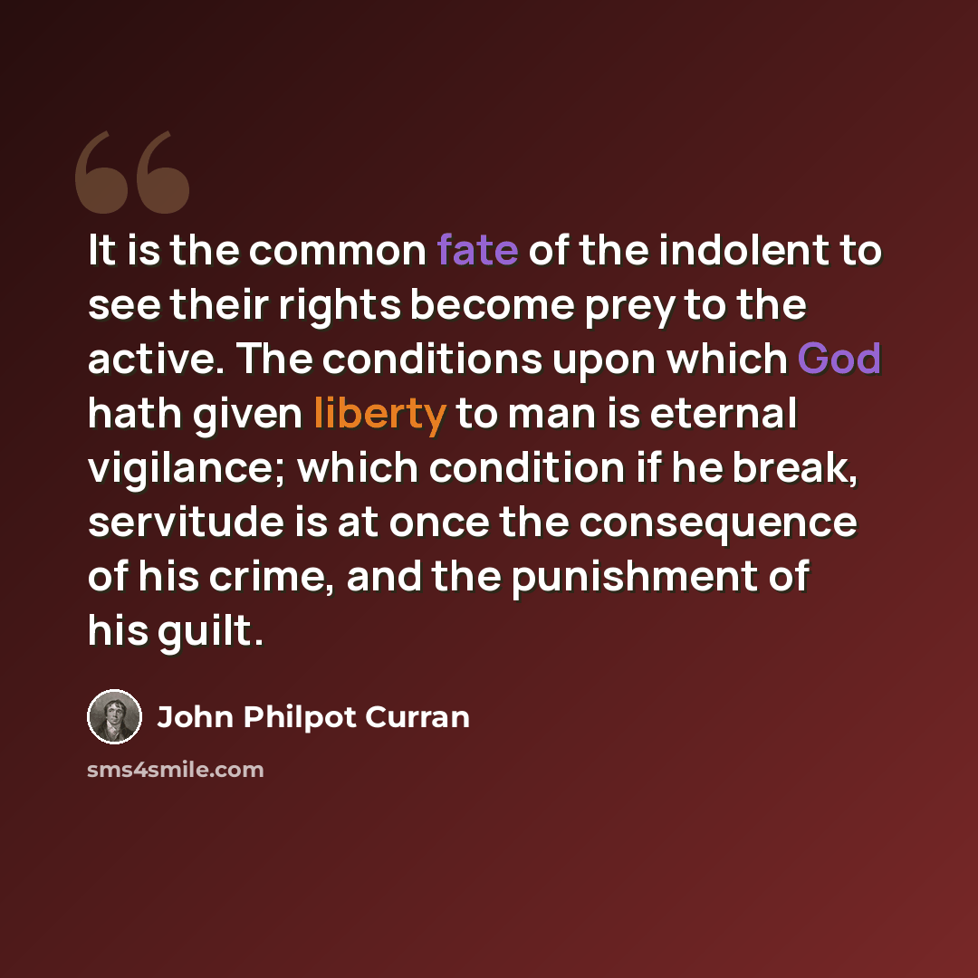 “It is the common fate of the indolent to see their rights become prey to the active. The conditions upon which God hath given liberty to man is eternal vigilance; which condition if he break, servitude is at once the consequence of his crime, and the punishment of his guilt.” quote by John Philpot Curran