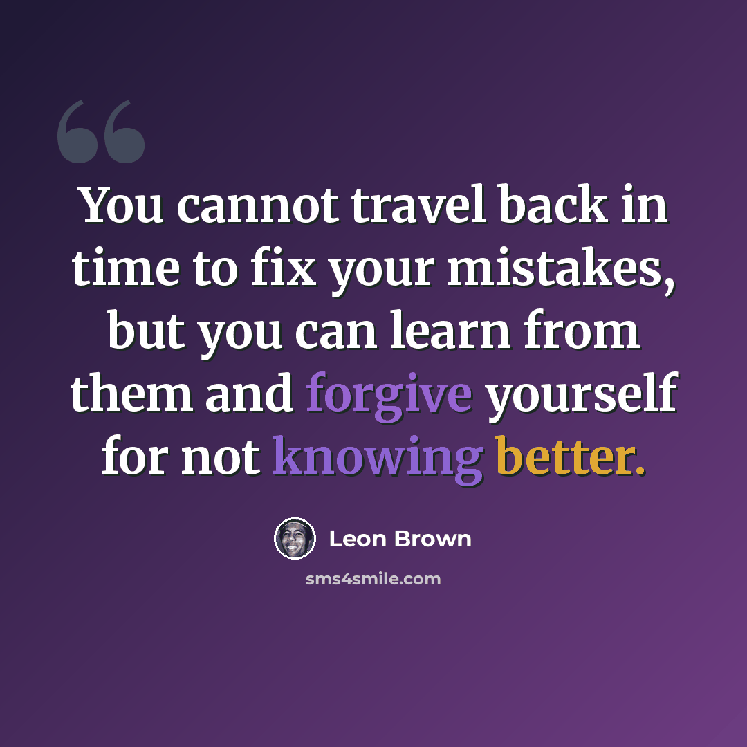 “You cannot travel back in time to fix your mistakes, but you can learn from them and forgive yourself for not knowing better.” quote by Leon Brown
