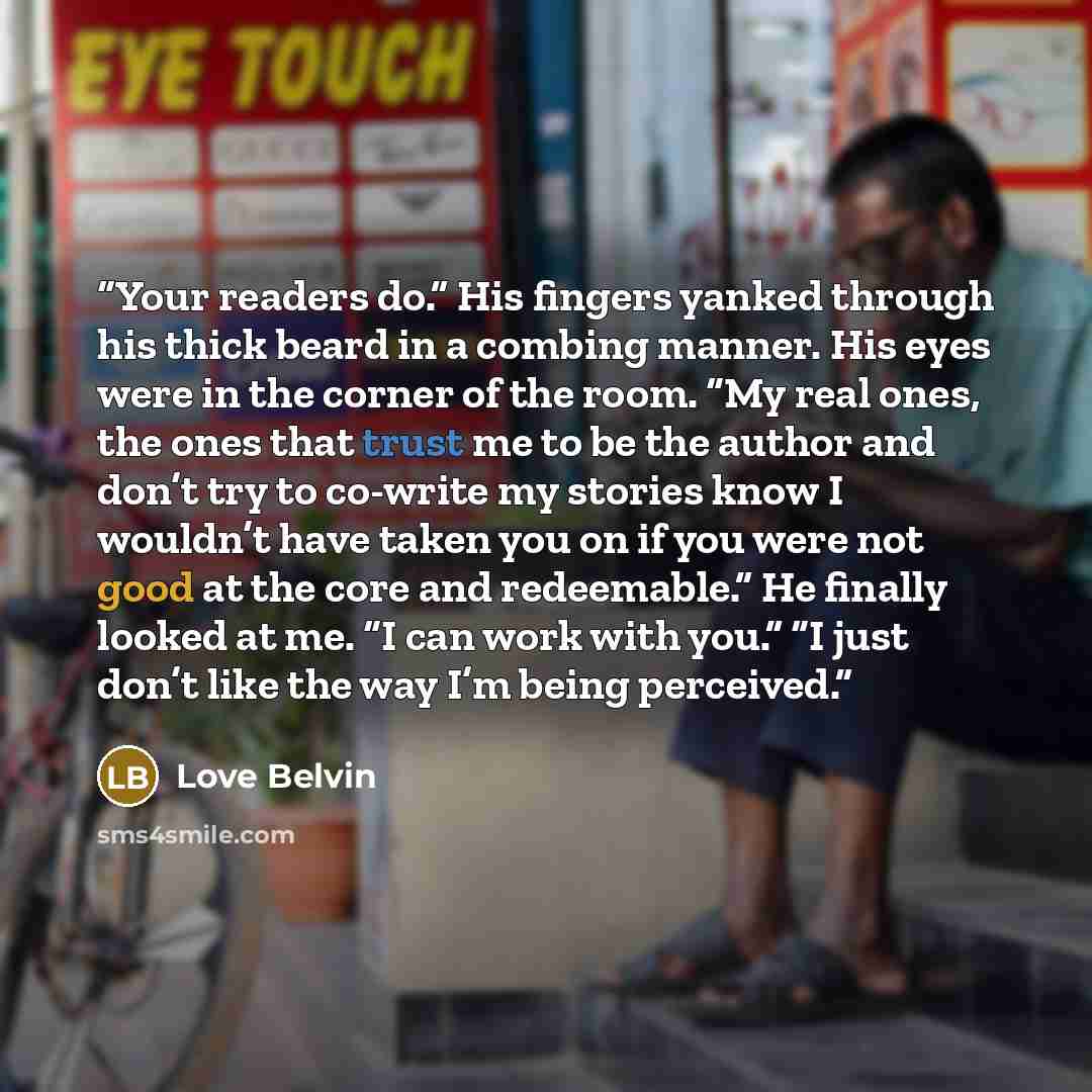 “Your readers do.” His fingers yanked through his thick beard in a combing manner. His eyes were in the corner of the room. “My real ones, the ones that trust me to be the author and don’t try to co-write my stories know I wouldn’t have taken you on if you were not good at the core and redeemable.”…” quote by Love Belvin