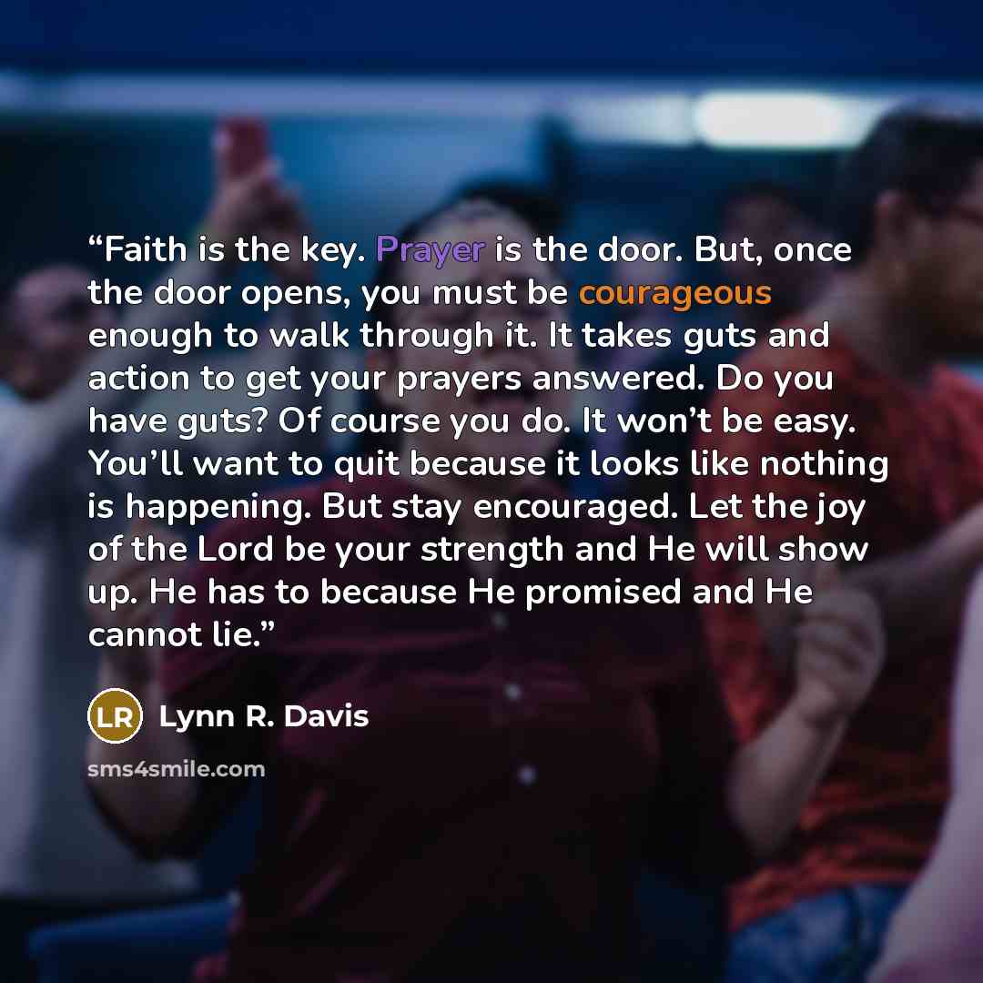 “Faith is the key. Prayer is the door. But, once the door opens, you must be courageous enough to walk through it. It takes guts and action to get your prayers answered. Do you have guts? Of course you do. It won’t be easy. You’ll want to quit because it looks like nothing is happening. But stay…” quote by Lynn R. Davis