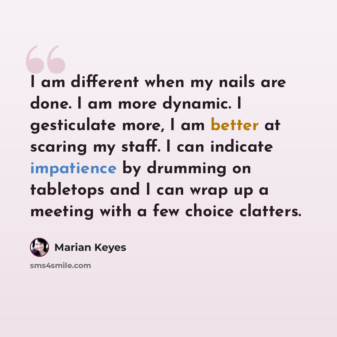 “I am different when my nails are done. I am more dynamic. I gesticulate more, I am better at scaring my staff. I can indicate impatience by drumming on tabletops and I can wrap up a meeting with a few choice clatters.” quote by Marian Keyes