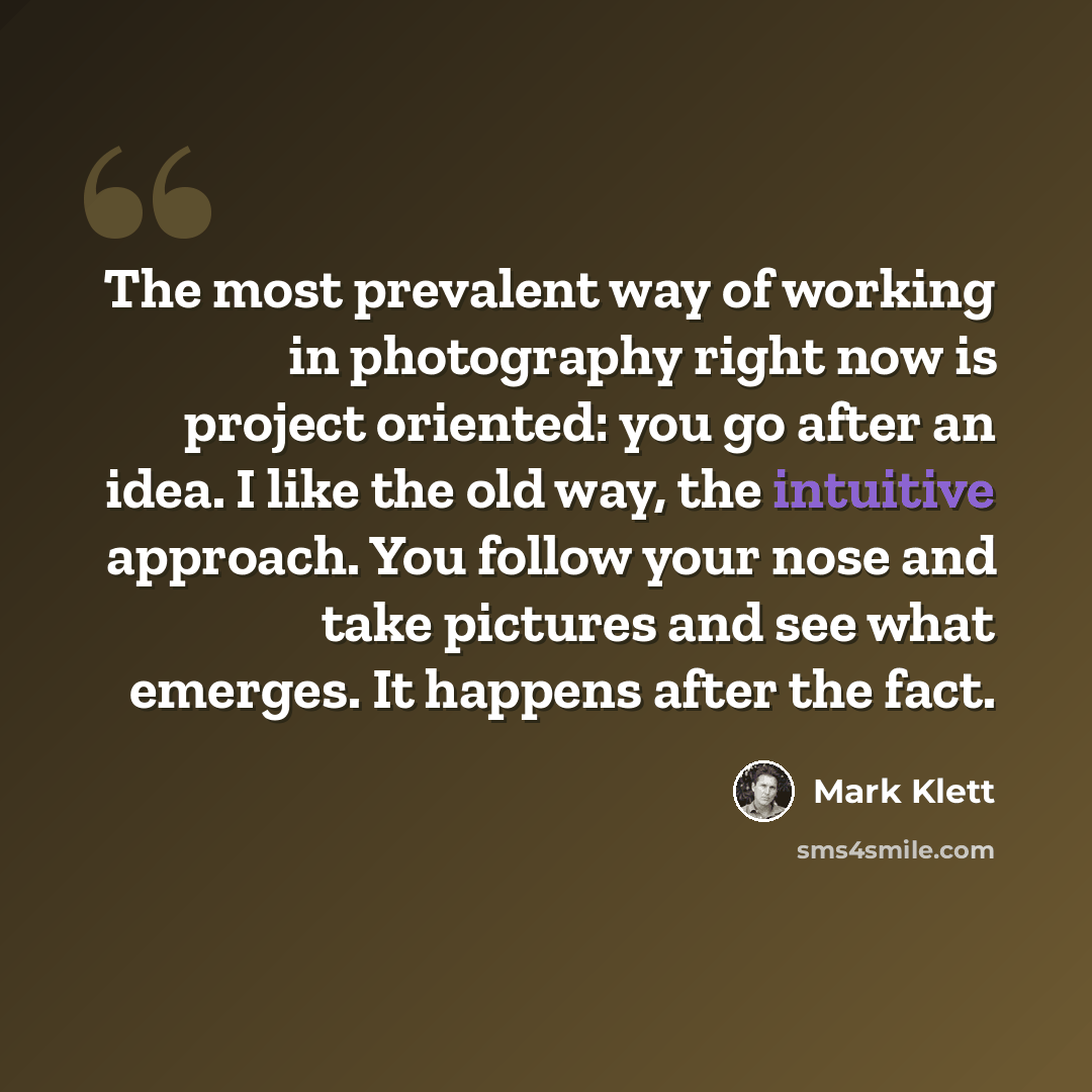 “The most prevalent way of working in photography right now is project oriented: you go after an idea. I like the old way, the intuitive approach. You follow your nose and take pictures and see what emerges. It happens after the fact.” quote by Mark Klett