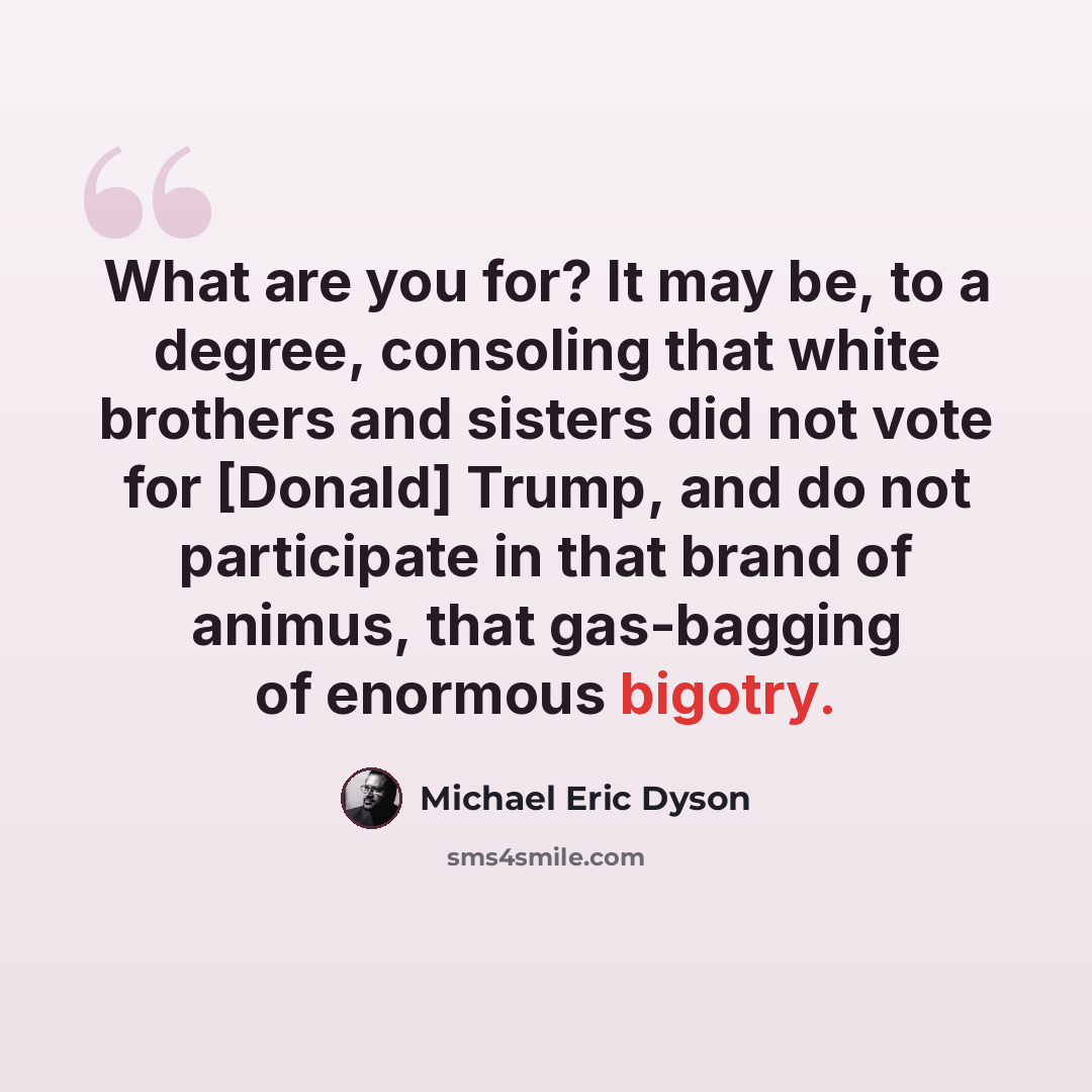 “What are you for? It may be, to a degree, consoling that white brothers and sisters did not vote for [Donald] Trump, and do not participate in that brand of animus, that gas-bagging of enormous bigotry.” quote by Michael Eric Dyson