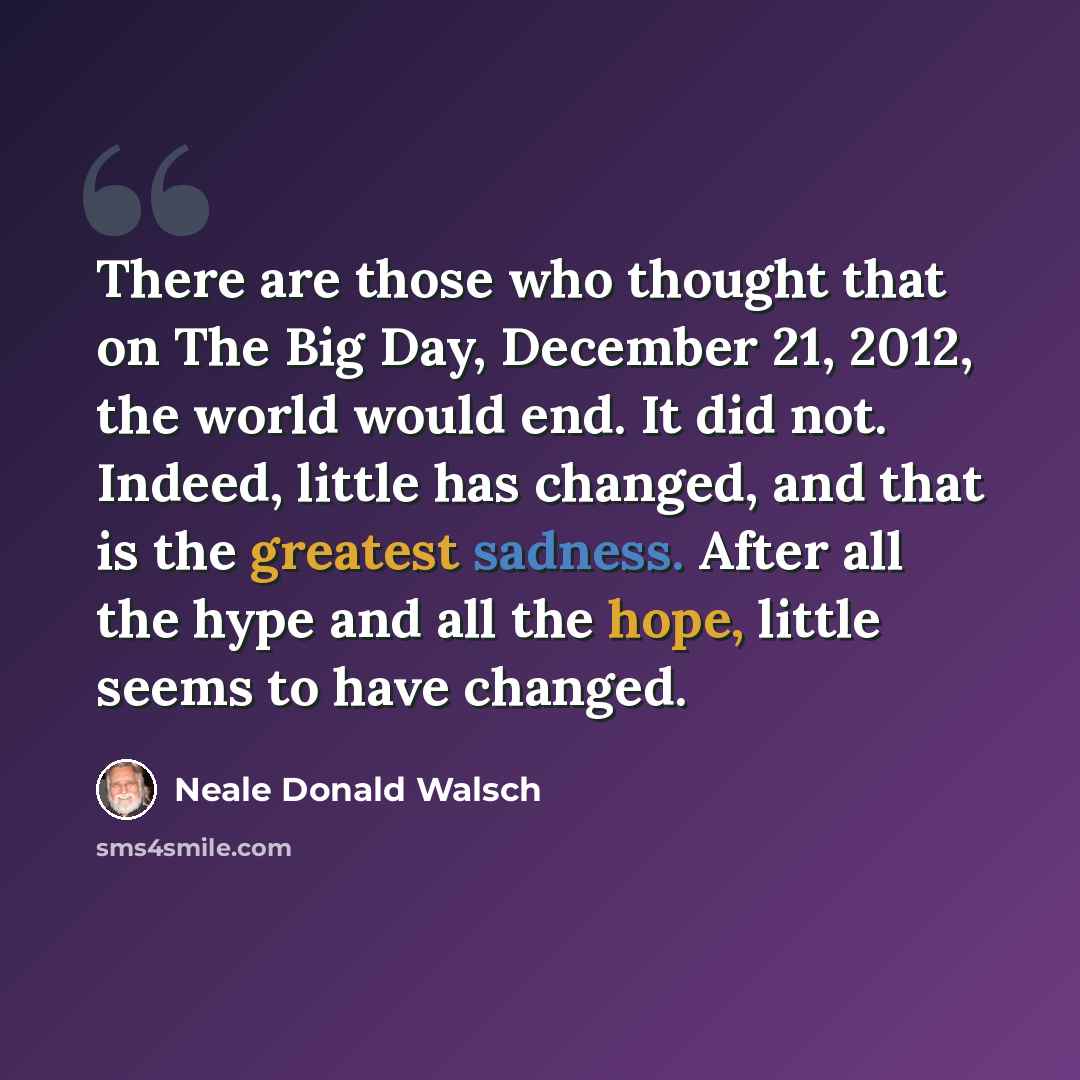 “There are those who thought that on The Big Day, December 21, 2012, the world would end. It did not. Indeed, little has changed, and that is the greatest sadness. After all the hype and all the hope, little seems to have changed.” quote by Neale Donald Walsch