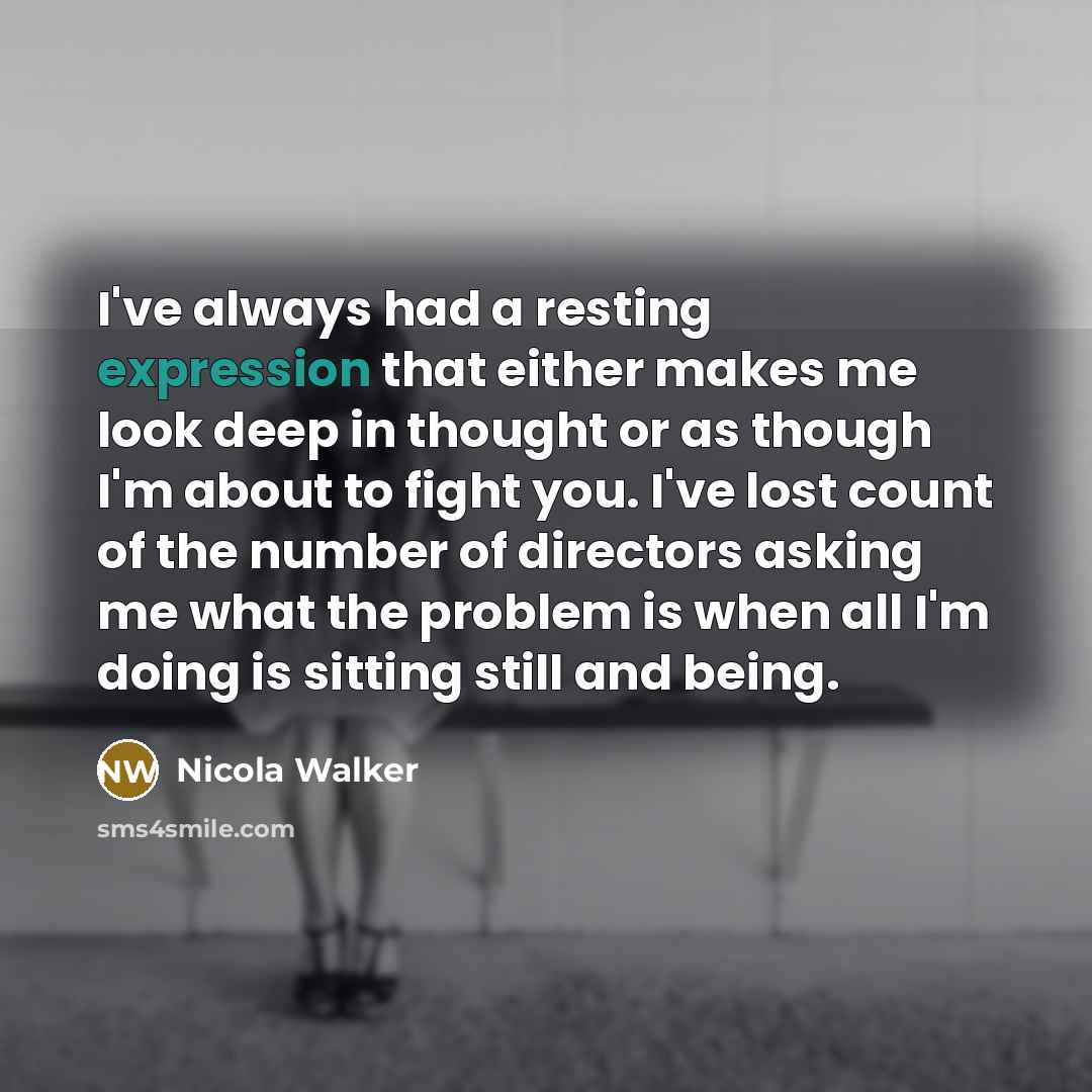 “I've always had a resting expression that either makes me look deep in thought or as though I'm about to fight you. I've lost count of the number of directors asking me what the problem is when all I'm doing is sitting still and being.” quote by Nicola Walker