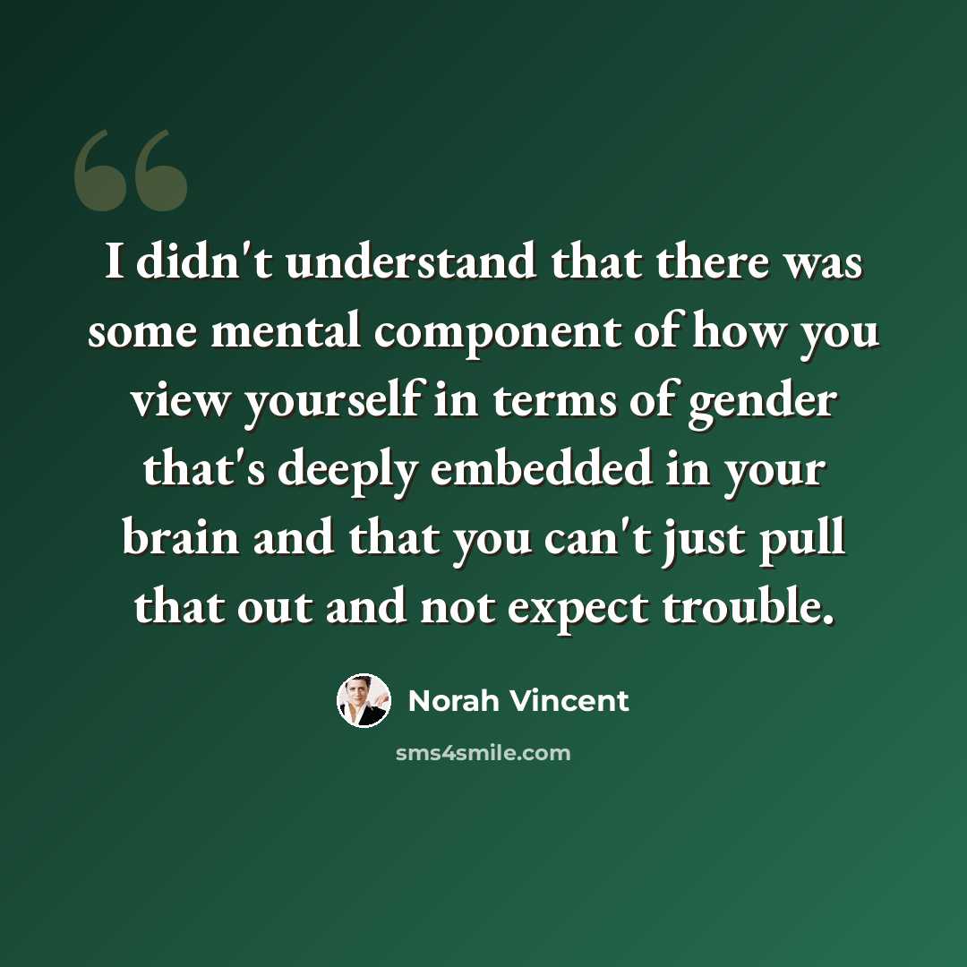 “I didn't understand that there was some mental component of how you view yourself in terms of gender that's deeply embedded in your brain and that you can't just pull that out and not expect trouble.” quote by Norah Vincent