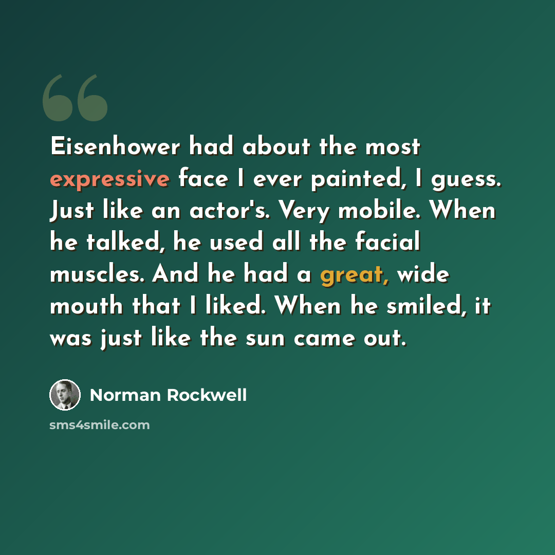 “Eisenhower had about the most expressive face I ever painted, I guess. Just like an actor's. Very mobile. When he talked, he used all the facial muscles. And he had a great, wide mouth that I liked. When he smiled, it was just like the sun came out.” quote by Norman Rockwell