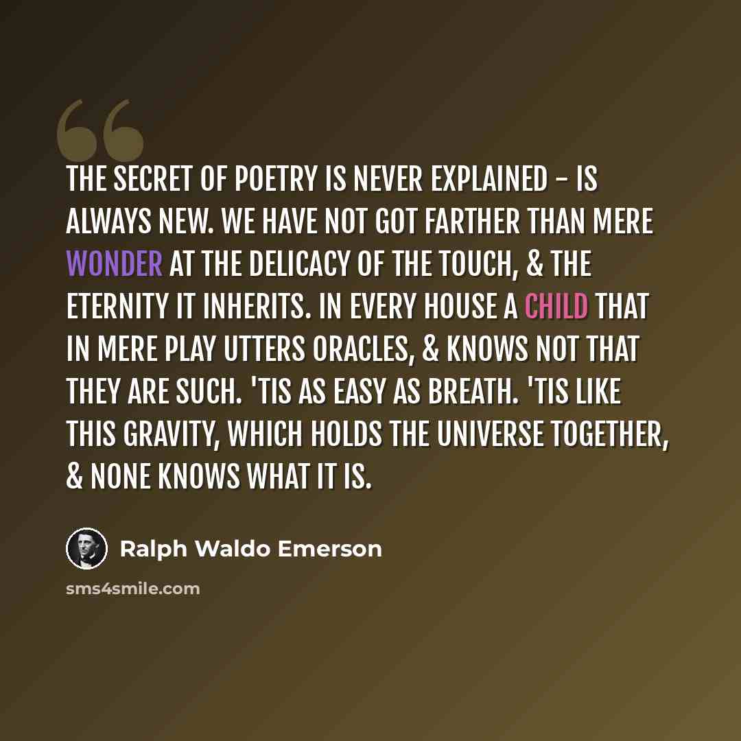 “The secret of poetry is never explained - is always new. We have not got farther than mere wonder at the delicacy of the touch, & the eternity it inherits. In every house a child that in mere play utters oracles, & knows not that they are such. 'Tis as easy as breath. 'Tis like this gravity, which…” quote by Ralph Waldo Emerson