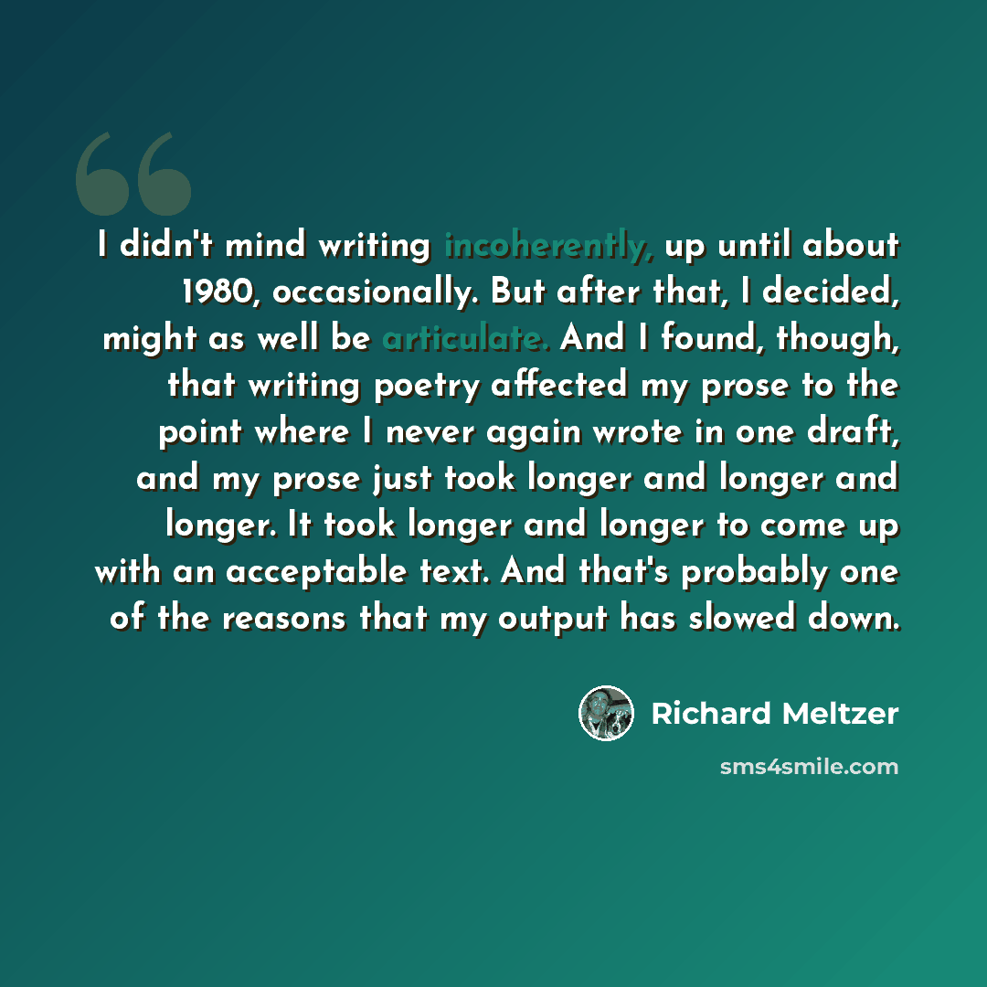 “I didn't mind writing incoherently, up until about 1980, occasionally. But after that, I decided, might as well be articulate. And I found, though, that writing poetry affected my prose to the point where I never again wrote in one draft, and my prose just took longer and longer and longer. It…” quote by Richard Meltzer