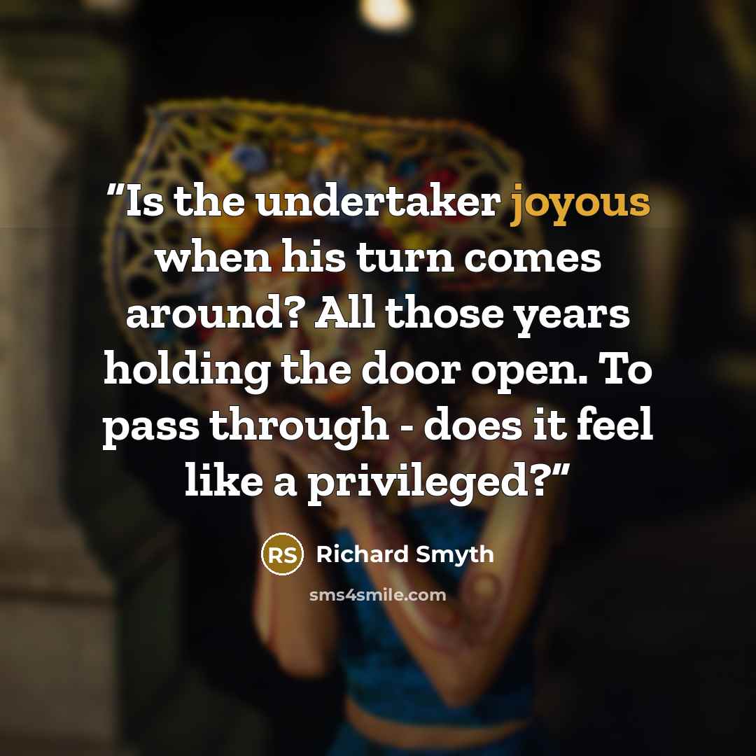 “Is the undertaker joyous when his turn comes around? All those years holding the door open. To pass through - does it feel like a privileged?” quote by Richard Smyth