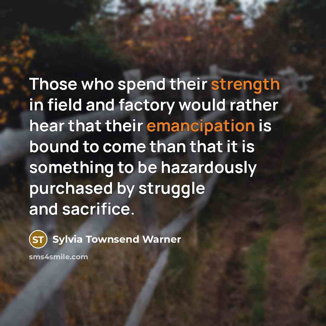 “Those who spend their strength in field and factory would rather hear that their emancipation is bound to come than that it is something to be hazardously purchased by struggle and sacrifice.” quote by Sylvia Townsend Warner